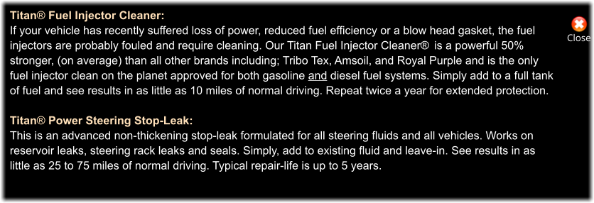 Close Titan® Fuel Injector Cleaner: If your vehicle has recently suffered loss of power, reduced fuel efficiency or a blow head gasket, the fuel  injectors are probably fouled and require cleaning. Our Titan Fuel Injector Cleaner®  is a powerful 50%  stronger, (on average) than all other brands including; Tribo Tex, Amsoil, and Royal Purple and is the only  fuel injector clean on the planet approved for both gasoline and diesel fuel systems. Simply add to a full tank  of fuel and see results in as little as 10 miles of normal driving. Repeat twice a year for extended protection.  Titan® Power Steering Stop-Leak: This is an advanced non-thickening stop-leak formulated for all steering fluids and all vehicles. Works on reservoir leaks, steering rack leaks and seals. Simply, add to existing fluid and leave-in. See results in as  little as 25 to 75 miles of normal driving. Typical repair-life is up to 5 years.