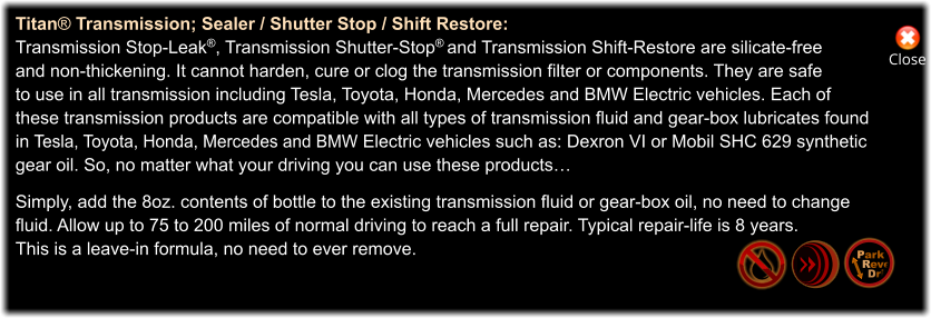 Close Titan® Transmission; Sealer / Shutter Stop / Shift Restore: Transmission Stop-Leak®, Transmission Shutter-Stop® and Transmission Shift-Restore are silicate-free  and non-thickening. It cannot harden, cure or clog the transmission filter or components. They are safe to use in all transmission including Tesla, Toyota, Honda, Mercedes and BMW Electric vehicles. Each of  these transmission products are compatible with all types of transmission fluid and gear-box lubricates found in Tesla, Toyota, Honda, Mercedes and BMW Electric vehicles such as: Dexron VI or Mobil SHC 629 synthetic  gear oil. So, no matter what your driving you can use these products…  Simply, add the 8oz. contents of bottle to the existing transmission fluid or gear-box oil, no need to change  fluid. Allow up to 75 to 200 miles of normal driving to reach a full repair. Typical repair-life is 8 years.  This is a leave-in formula, no need to ever remove. Park Rever Drive
