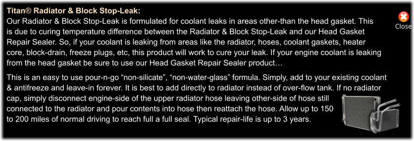 Close Titan® Radiator & Block Stop-Leak: Our Radiator & Block Stop-Leak is formulated for coolant leaks in areas other-than the head gasket. This is due to curing temperature difference between the Radiator & Block Stop-Leak and our Head Gasket Repair Sealer. So, if your coolant is leaking from areas like the radiator, hoses, coolant gaskets, heater core, block-drain, freeze plugs, etc, this product will work to cure your leak. If your engine coolant is leaking from the head gasket be sure to use our Head Gasket Repair Sealer product…  This is an easy to use pour-n-go “non-silicate”, “non-water-glass” formula. Simply, add to your existing coolant & antifreeze and leave-in forever. It is best to add directly to radiator instead of over-flow tank. If no radiator cap, simply disconnect engine-side of the upper radiator hose leaving other-side of hose still  connected to the radiator and pour contents into hose then reattach the hose. Allow up to 150  to 200 miles of normal driving to reach full a full seal. Typical repair-life is up to 3 years.
