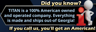 Did you know?     TITAN is a 100% American owned and operated company. Everything    is made and ships out-of Georgia! If you call us, you’ll get an American!