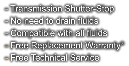 - Transmission Shutter-Stop - No need to drain fluids - Compatible with all fluids - Free Replacement Warranty* - Free Technical Service