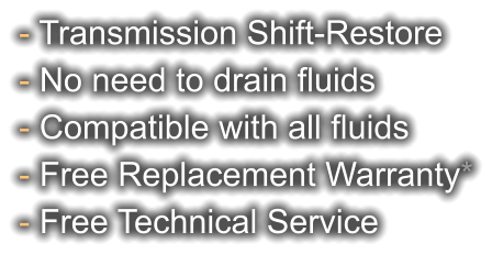 - Transmission Shift-Restore - No need to drain fluids - Compatible with all fluids - Free Replacement Warranty* - Free Technical Service