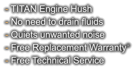 - TITAN Engine Hush - No need to drain fluids - Quiets unwanted noise - Free Replacement Warranty* - Free Technical Service