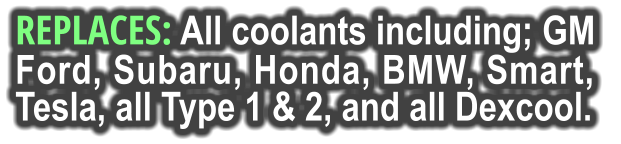 REPLACES: All coolants including; GM Ford, Subaru, Honda, BMW, Smart,  Tesla, all Type 1 & 2, and all Dexcool.