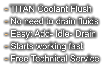 - TITAN Coolant Flush - No need to drain fluids - Easy: Add- Idle- Drain - Starts working fast - Free Technical Service