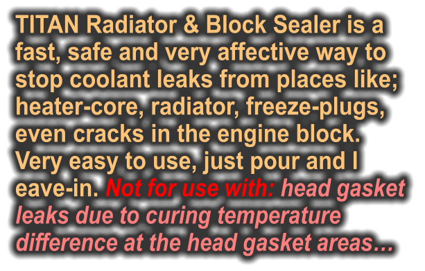 TITAN Radiator & Block Sealer is a  fast, safe and very affective way to  stop coolant leaks from places like; heater-core, radiator, freeze-plugs,  even cracks in the engine block.  Very easy to use, just pour and l eave-in. Not for use with: head gasket  leaks due to curing temperature  difference at the head gasket areas…