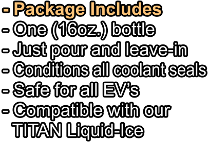 - Package Includes - One (16oz.) bottle   - Just pour and leave-in - Conditions all coolant seals - Safe for all EV’s - Compatible with our   TITAN Liquid-Ice