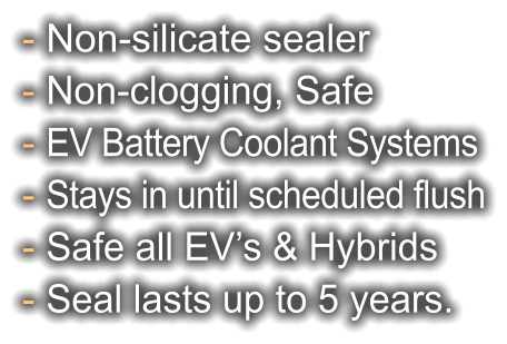 - Non-silicate sealer - Non-clogging, Safe - EV Battery Coolant Systems - Stays in until scheduled flush - Safe all EV’s & Hybrids - Seal lasts up to 5 years.
