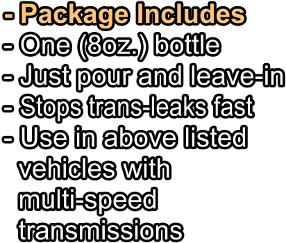 - Package Includes - One (8oz.) bottle   - Just pour and leave-in - Stops trans-leaks fast - Use in above listed   vehicles with   multi-speed   transmissions