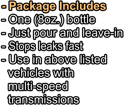 - Package Includes - One (8oz.) bottle   - Just pour and leave-in - Stops leaks fast - Use in above listed   vehicles with   multi-speed   transmissions