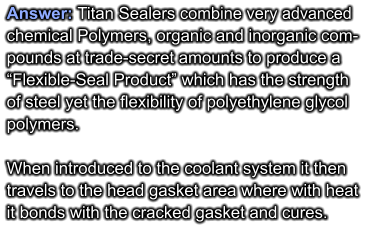 Answer: Titan Sealers combine very advanced  chemical Polymers, organic and inorganic com- pounds at trade-secret amounts to produce a  “Flexible-Seal Product” which has the strength  of steel yet the flexibility of polyethylene glycol polymers.  When introduced to the coolant system it then travels to the head gasket area where with heat it bonds with the cracked gasket and cures.