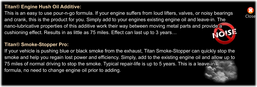 NOISE Close Titan® Engine Hush Oil Additive: This is an easy to use pour-n-go formula. If your engine suffers from loud lifters, valves, or noisy bearings and crank, this is the product for you. Simply add to your engines existing engine oil and leave-in. The  nano-lubricative properties of this additive work their way between moving metal parts and provide a  cushioning effect. Results in as little as 75 miles. Effect can last up to 3 years…  Titan® Smoke-Stopper Pro: If your vehicle is pushing blue or black smoke from the exhaust, Titan Smoke-Stopper can quickly stop the  smoke and help you regain lost power and efficiency. Simply, add to the existing engine oil and allow up to  75 miles of normal driving to stop the smoke. Typical repair-life is up to 5 years. This is a leave-in  formula, no need to change engine oil prior to adding.