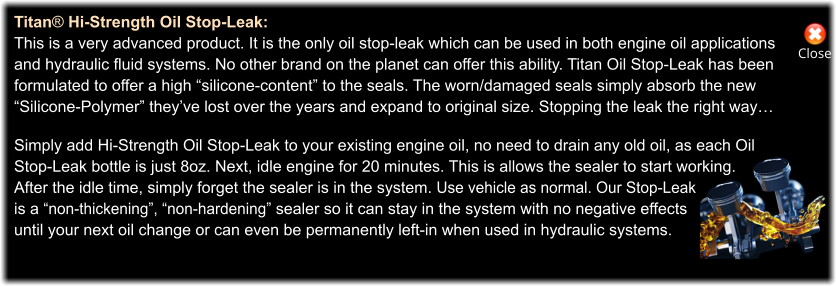 Close Titan® Hi-Strength Oil Stop-Leak: This is a very advanced product. It is the only oil stop-leak which can be used in both engine oil applications  and hydraulic fluid systems. No other brand on the planet can offer this ability. Titan Oil Stop-Leak has been  formulated to offer a high “silicone-content” to the seals. The worn/damaged seals simply absorb the new  “Silicone-Polymer” they’ve lost over the years and expand to original size. Stopping the leak the right way…  Simply add Hi-Strength Oil Stop-Leak to your existing engine oil, no need to drain any old oil, as each Oil  Stop-Leak bottle is just 8oz. Next, idle engine for 20 minutes. This is allows the sealer to start working.  After the idle time, simply forget the sealer is in the system. Use vehicle as normal. Our Stop-Leak  is a “non-thickening”, “non-hardening” sealer so it can stay in the system with no negative effects  until your next oil change or can even be permanently left-in when used in hydraulic systems.