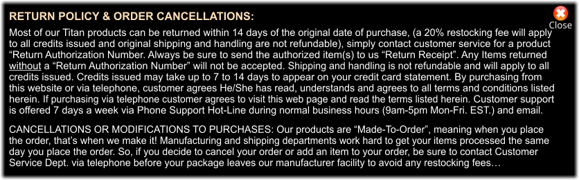 Close RETURN POLICY & ORDER CANCELLATIONS:  Most of our Titan products can be returned within 14 days of the original date of purchase, (a 20% restocking fee will apply to all credits issued and original shipping and handling are not refundable), simply contact customer service for a product  “Return Authorization Number. Always be sure to send the authorized item(s) to us “Return Receipt”. Any Items returned  without a “Return Authorization Number” will not be accepted. Shipping and handling is not refundable and will apply to all  credits issued. Credits issued may take up to 7 to 14 days to appear on your credit card statement. By purchasing from  this website or via telephone, customer agrees He/She has read, understands and agrees to all terms and conditions listed  herein. If purchasing via telephone customer agrees to visit this web page and read the terms listed herein. Customer support  is offered 7 days a week via Phone Support Hot-Line during normal business hours (9am-5pm Mon-Fri. EST.) and email.  CANCELLATIONS OR MODIFICATIONS TO PURCHASES: Our products are “Made-To-Order”, meaning when you place the order, that’s when we make it! Manufacturing and shipping departments work hard to get your items processed the same  day you place the order. So, if you decide to cancel your order or add an item to your order, be sure to contact Customer  Service Dept. via telephone before your package leaves our manufacturer facility to avoid any restocking fees…