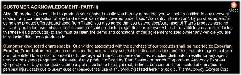 PRIVACY POLICY DISCLOSURE OF YOUR PERSONAL INFORMATION:   Titan Sealers Inc. and parent corporation AutoBodyExpress Corp. take your privacy very seriously. We do not store your personal information regarding billing address, shipping address, customer name(s) and credit  card information on our server(s) over 30 days. After 30 days all your information is erased.  We do not sell or share personally identifiable information about you to third parties with which we have advertising and none-sharing agreements. Although we use industry standard practices to attempt to achieve  the stated goals of our privacy policies, as a matter of practicality we cannot and we do not promise, and you  should not expect, that your personally identifiable information or private communications will always remain private when using any cellphone, computer or computing device which may send and/or receive information via the world wide web. Always clear cookies from your Internet browser regularly. Close CUSTOMER ACKNOWLEDGMENT (PART-II):  Also, “if” product(s) should fail to produce your desired results you hereby agree that you will not be entitled to any recovery  costs or any compensation of any kind except warranties covered under topic “Warrantry Information”. By purchasing and/or  using any product offered/purchased from Titan® you also agree that you as end user/purchaser of Titan® products assume all liability as to the use, misuse, and outcome of said product(s) regardless as to ownership of the vehicle you are introducing  this/these said product(s) to and must disclaim the terms and conditions of this agreement to said owner any vehicle you are  introducing this /these products to.  Customer creditcard chargebacks: Of any kind associated with the purchase of our products shall be reported to: Experian,  Equifax, TransUnion monitoring centers and be automatically subject to collection actions and fees. You also agree that you  are not entitled to any claim, present or future against Titan® companies/entities, supplier, distributor, reseller or any agent  and/or employee(s) engaged in the sale of any product offered by Titan Sealers or parent Corporation, Autobody Express  Corporation. or any other associated party shall be liable for any direct, indirect, consequential or incidental damages or  personal injury/death due to use/misuse or consequential use of any product(s) listed herein or sold by Titan/Autobody Express Corp.