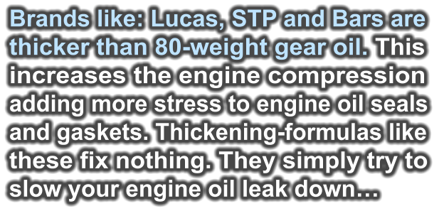 Brands like: Lucas, STP and Bars are  thicker than 80-weight gear oil. This  increases the engine compression  adding more stress to engine oil seals and gaskets. Thickening-formulas like  these fix nothing. They simply try to  slow your engine oil leak down…