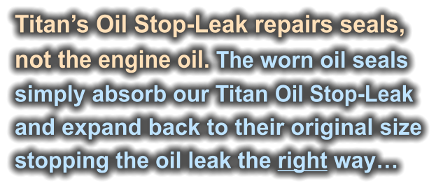 Titan’s Oil Stop-Leak repairs seals,  not the engine oil. The worn oil seals  simply absorb our Titan Oil Stop-Leak  and expand back to their original size stopping the oil leak the right way…