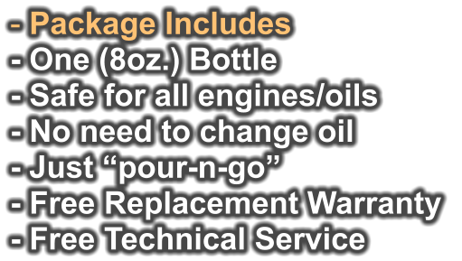 - Package Includes - One (8oz.) Bottle - Safe for all engines/oils - No need to change oil - Just “pour-n-go”   - Free Replacement Warranty  - Free Technical Service