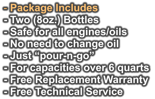- Package Includes - Two (8oz.) Bottles - Safe for all engines/oils - No need to change oil - Just “pour-n-go”   - For capacities over 6 quarts - Free Replacement Warranty  - Free Technical Service