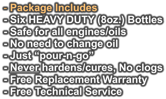 - Package Includes - Six HEAVY DUTY (8oz.) Bottles - Safe for all engines/oils - No need to change oil - Just “pour-n-go”   - Never hardens/cures, No clogs - Free Replacement Warranty  - Free Technical Service