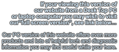 If your viewing this version of our website from a Desk Top PC or laptop computer you may wish to visit our”full screen version”, see link below…  Our PC version of this website offers even more products and lots of helpful tech and diagnostic information you may find useful while your here.