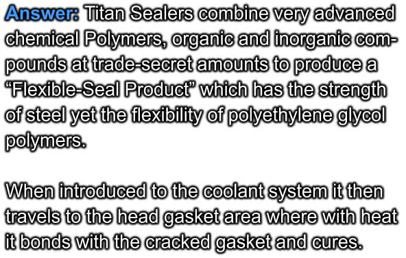 Answer: Titan Sealers combine very advanced  chemical Polymers, organic and inorganic com- pounds at trade-secret amounts to produce a  “Flexible-Seal Product” which has the strength  of steel yet the flexibility of polyethylene glycol polymers.  When introduced to the coolant system it then travels to the head gasket area where with heat it bonds with the cracked gasket and cures.