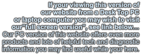 If your viewing this version of our website from a Desk Top PC or laptop computer you may wish to visit our”full screen version”, see link below… Our PC version of this website offers even more products and lots of helpful tech and diagnostic information you may find useful while your here.