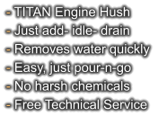 - TITAN Engine Hush - Just add- idle- drain - Removes water quickly - Easy, just pour-n-go - No harsh chemicals - Free Technical Service