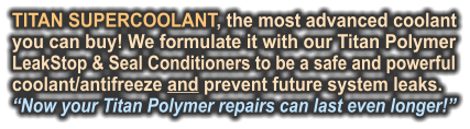 TITAN SUPERCOOLANT, the most advanced coolant you can buy! We formulate it with our Titan Polymer LeakStop & Seal Conditioners to be a safe and powerful coolant/antifreeze and prevent future system leaks.  “Now your Titan Polymer repairs can last even longer!”