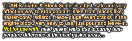 TITAN Radiator & Block Sealer is a fast, safe and very affective way to stop coolant leaks from places like; heater-core, radiator, freeze-plugs, even cracks in the engine block. Very easy to use, just pour and leave-in.  Not for use with: head gasket leaks due to curing tem- perature difference at the head gasket areas…