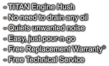 - TITAN Engine Hush - No need to drain any oil - Quiets unwanted noise - Easy, just pour-n-go - Free Replacement Warranty* - Free Technical Service