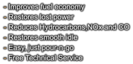 - Improves fuel economy - Restores lost power - Reduces Hydrocarbons,NOx and CO - Restores smooth idle - Easy, just pour-n-go - Free Technical Service