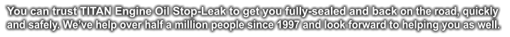You can trust TITAN Engine Oil Stop-Leak to get you fully-sealed and back on the road, quickly and safely. We’ve help over half a million people since 1997 and look forward to helping you as well.