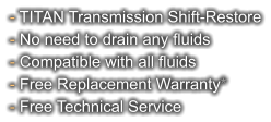 - TITAN Transmission Shift-Restore - No need to drain any fluids - Compatible with all fluids - Free Replacement Warranty* - Free Technical Service