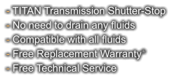 - TITAN Transmission Shutter-Stop - No need to drain any fluids - Compatible with all fluids - Free Replacement Warranty* - Free Technical Service