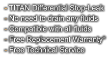 - TITAN Differential Stop-Leak - No need to drain any fluids - Compatible with all fluids - Free Replacement Warranty* - Free Technical Service