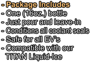 - Package Includes - One (16oz.) bottle   - Just pour and leave-in - Conditions all coolant seals - Safe for all EV’s - Compatible with our   TITAN Liquid-Ice