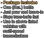 - Package Includes - One (8oz.) bottle   - Just pour and leave-in - Stops trans-leaks fast - Use in above listed   vehicles with   multi-speed   transmissions