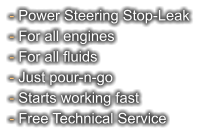 - Power Steering Stop-Leak - For all engines - For all fluids - Just pour-n-go - Starts working fast - Free Technical Service