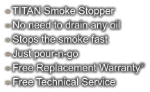 - TITAN Smoke Stopper - No need to drain any oil - Stops the smoke fast - Just pour-n-go - Free Replacement Warranty* - Free Technical Service